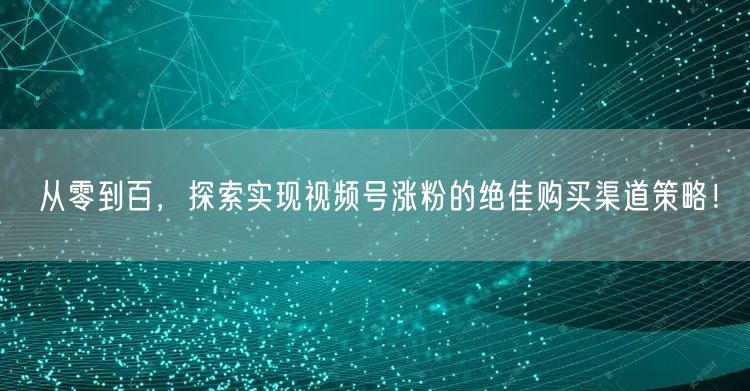 从零到百,探索实现视频号涨粉的绝佳购买渠道策略!