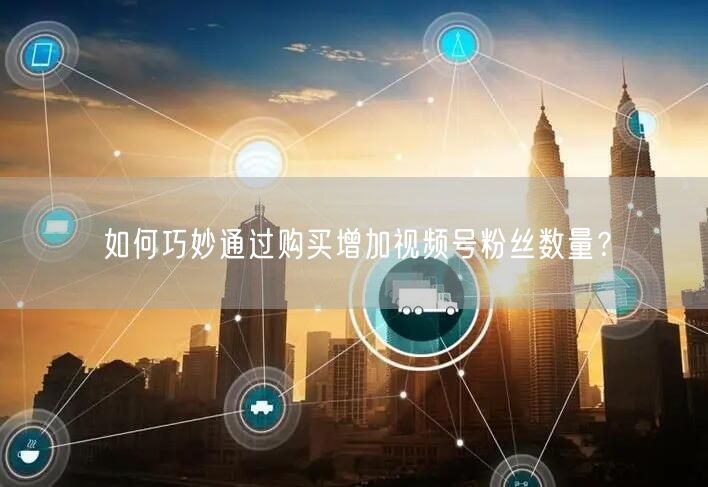 如何巧妙通过购买增加视频号粉丝数量?