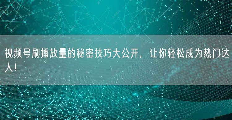 视频号刷播放量的秘密技巧大公开,让你轻松成为热门达人!
