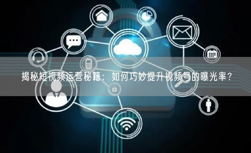 揭秘短视频运营秘籍:如何巧妙提升视频号的曝光率?