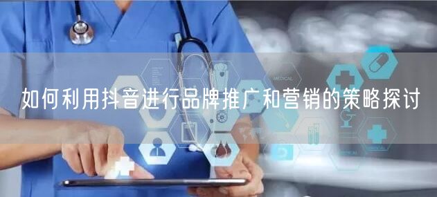 如何利用抖音进行品牌推广和营销的策略探讨